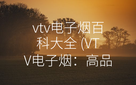 vtv电子烟百科大全 (VTV电子烟：高品质与人性化设计并存的良心品牌)