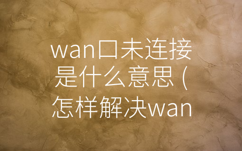 wan口未连接是什么意思 (怎样解决wan口未连接问题？)