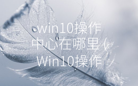 win10操作中心在哪里 (Win10操作中心位置及使用，优化你的系统操作效率)