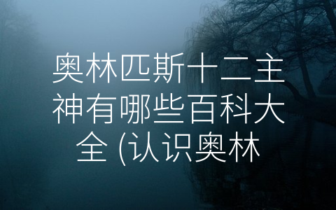 奥林匹斯十二主神有哪些百科大全 (认识奥林匹斯十二主神：掌管天地万物的神祇)