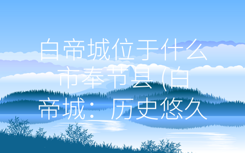 白帝城位于什么市奉节县 (白帝城：历史悠久、文化底蕴深厚的重要历史名城)