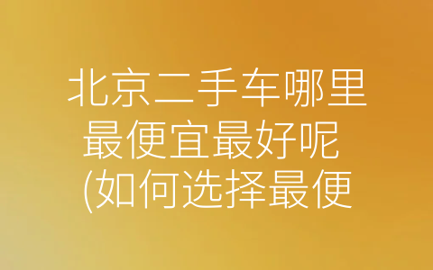 北京二手车哪里最便宜最好呢 (如何选择最便宜、最好的北京二手车？)