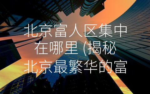 北京富人区集中在哪里 (揭秘北京最繁华的富人区，看看哪里最受富豪青睐？)