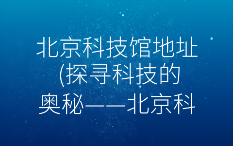 北京科技馆地址 (探寻科技的奥秘——北京科技馆深度游览指南)