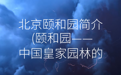 北京颐和园简介 (颐和园——中国皇家园林的代表作)