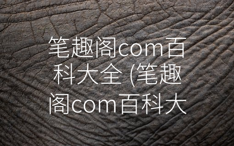 笔趣阁com百科大全 (笔趣阁com百科大全：打开网络小说世界的新大门)