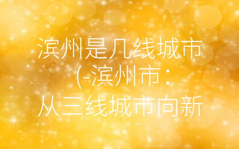 滨州是几线城市 (-滨州市：从三线城市向新一线迈进”)