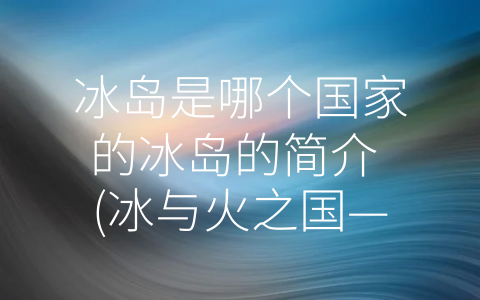 冰岛是哪个国家的冰岛的简介 (冰与火之国——冰岛的自然奇观和文化奇迹)