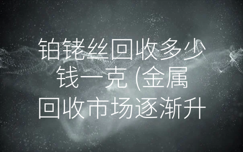 铂铑丝回收多少钱一克 (金属回收市场逐渐升温 了解铂铑丝回收价值前路一片光明！)