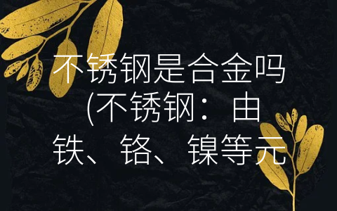 不锈钢是合金吗 (不锈钢：由铁、铬、镍等元素组成的合金)