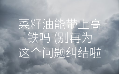 菜籽油能带上高铁吗 (别再为这个问题纠结啦！——菜籽油不能带上高铁)