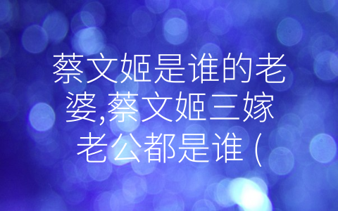 蔡文姬是谁的老婆,蔡文姬三嫁老公都是谁 (回顾中国历史名妇蔡文姬的三段婚姻经历)