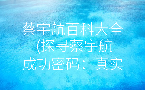 蔡宇航百科大全 (探寻蔡宇航成功密码：真实、有趣的内容+良好的沟通与互动+准确的市场定位和策略)